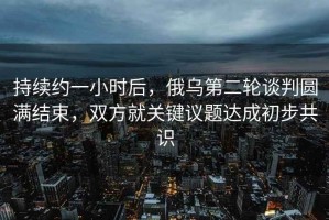 持續(xù)約一小時后，俄烏第二輪談判圓滿結(jié)束，雙方就關(guān)鍵議題達成初步共識