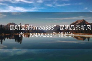“昆明品茶kmaa333”昆明品茶新風(fēng)尚，KMAA333引領(lǐng)潮流