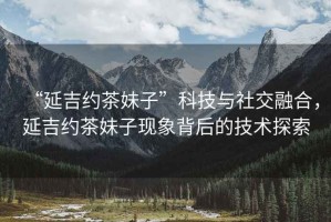 “延吉約茶妹子”科技與社交融合，延吉約茶妹子現(xiàn)象背后的技術探索