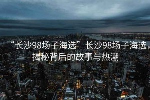 “長沙98場子海選”長沙98場子海選，揭秘背后的故事與熱潮