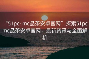 “51pc·mc品茶安卓官網(wǎng)”探索51pc·mc品茶安卓官網(wǎng)，最新資訊與全面解析