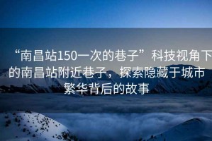 “南昌站150一次的巷子”科技視角下的南昌站附近巷子，探索隱藏于城市繁華背后的故事