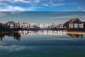 “長沙約附近”長沙約附近，探索城市魅力，盡享周邊精彩