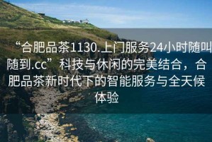 “合肥品茶1130.上門服務24小時隨叫隨到.cc”科技與休閑的完美結合，合肥品茶新時代下的智能服務與全天候體驗