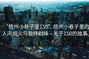 “梧州小巷子里150”梧州小巷子里的人間煙火與獨特韻味—關(guān)于150的故事