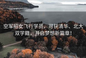 空軍招女飛行學(xué)員，可獲清華、北大雙學(xué)籍，開啟夢(mèng)想新篇章！