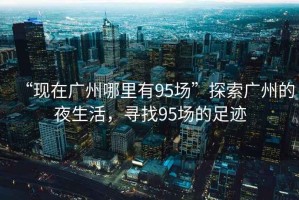“現(xiàn)在廣州哪里有95場”探索廣州的夜生活，尋找95場的足跡