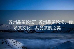 “蘇州品茶論壇”蘇州品茶論壇，傳承茶文化，共品茶韻之美