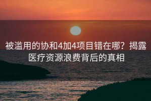 被濫用的協(xié)和4加4項(xiàng)目錯(cuò)在哪？揭露醫(yī)療資源浪費(fèi)背后的真相