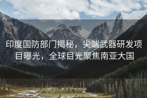 印度國防部門揭秘，尖端武器研發(fā)項(xiàng)目曝光，全球目光聚焦南亞大國