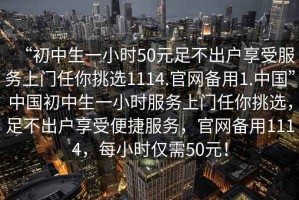 “初中生一小時(shí)50元足不出戶享受服務(wù)上門任你挑選1114.官網(wǎng)備用1.中國(guó)”中國(guó)初中生一小時(shí)服務(wù)上門任你挑選，足不出戶享受便捷服務(wù)，官網(wǎng)備用1114，每小時(shí)僅需50元！