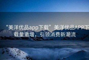 “美洋優(yōu)品app下載”美洋優(yōu)品APP下載量激增，引領(lǐng)消費新潮流
