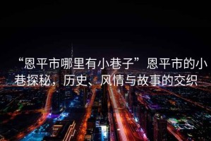 “恩平市哪里有小巷子”恩平市的小巷探秘，歷史、風(fēng)情與故事的交織