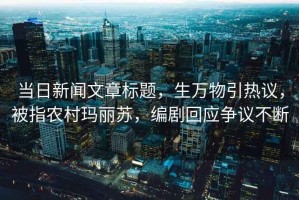 當日新聞文章標題，生萬物引熱議，被指農村瑪麗蘇，編劇回應爭議不斷