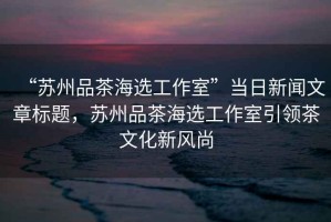 “蘇州品茶海選工作室”當(dāng)日新聞文章標(biāo)題，蘇州品茶海選工作室引領(lǐng)茶文化新風(fēng)尚