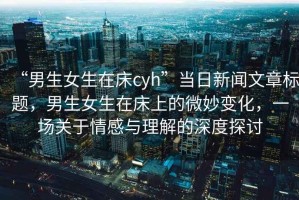 “男生女生在床cyh”當(dāng)日新聞文章標(biāo)題，男生女生在床上的微妙變化，一場關(guān)于情感與理解的深度探討