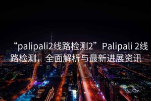 “palipali2線路檢測2”Palipali 2線路檢測，全面解析與最新進(jìn)展資訊