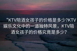 “KTV陪酒女孩子的價格是多少?KTV娛樂文化中的一道獨特風(fēng)景，KTV陪酒女孩子的價格究竟是多少？