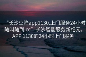 “長(zhǎng)沙空降app1130.上門(mén)服務(wù)24小時(shí)隨叫隨到.cc”長(zhǎng)沙智能服務(wù)新紀(jì)元，APP 1130的24小時(shí)上門(mén)服務(wù)