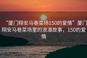 “廈門翔安馬巷菜場150的愛情”廈門翔安馬巷菜場里的浪漫故事，150的愛情
