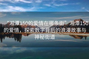 “湘潭150的愛情在哪條街”湘潭150的愛情，探索數(shù)字背后的浪漫故事與神秘街道
