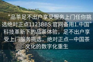 “品茶足不出戶享受服務(wù)上門任你挑選絕對正點(diǎn)1123BBS.官網(wǎng)備用1.中國”科技革新下的品茶體驗(yàn)，足不出戶享受上門服務(wù)挑選，絕對正點(diǎn)—中國茶文化的數(shù)字化重生