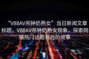 “V88AV吊鐘奶熟女”當(dāng)日新聞文章標(biāo)題，V88AV吊鐘奶熟女現(xiàn)象，探索網(wǎng)絡(luò)熱門話題背后的故事