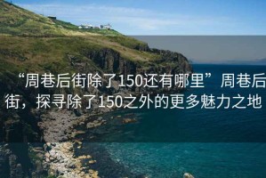 “周巷后街除了150還有哪里”周巷后街，探尋除了150之外的更多魅力之地
