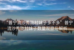 “普寧流沙秀隴村妹子多不多”普寧流沙秀隴村妹子數(shù)量觀察與解析