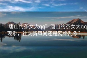 “唐山約茶女大qq”唐山約茶女大qq現(xiàn)象，社交新風尚還是網(wǎng)絡(luò)亂象？