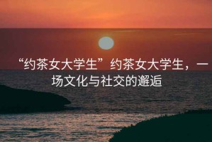 “約茶女大學(xué)生”約茶女大學(xué)生，一場(chǎng)文化與社交的邂逅