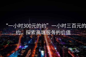 “一小時300元的約”一小時三百元的約，探索高端服務的價值