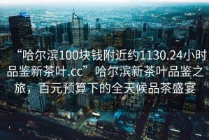 “哈爾濱100塊錢附近約1130.24小時品鑒新茶葉.cc”哈爾濱新茶葉品鑒之旅，百元預(yù)算下的全天候品茶盛宴