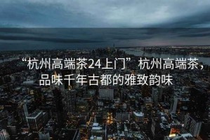 “杭州高端茶24上門”杭州高端茶，品味千年古都的雅致韻味