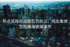 熱點追蹤肖戰(zhàn)腹肌引熱議，網(wǎng)友集體忽視藏海被捅事件