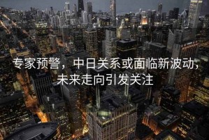專家預(yù)警，中日關(guān)系或面臨新波動(dòng)，未來走向引發(fā)關(guān)注