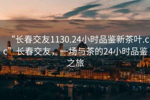 “長(zhǎng)春交友1130.24小時(shí)品鑒新茶葉.cc”長(zhǎng)春交友，一場(chǎng)與茶的24小時(shí)品鑒之旅