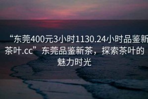 “東莞400元3小時(shí)1130.24小時(shí)品鑒新茶葉.cc”東莞品鑒新茶，探索茶葉的魅力時(shí)光