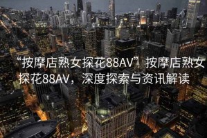 “按摩店熟女探花88AV”按摩店熟女探花88AV，深度探索與資訊解讀