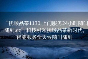 “撫順品茶1130.上門服務(wù)24小時(shí)隨叫隨到.cc”科技引領(lǐng)撫順品茶新時(shí)代，智能服務(wù)全天候隨叫隨到
