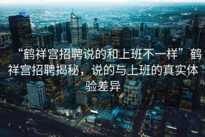“鶴祥宮招聘說的和上班不一樣”鶴祥宮招聘揭秘，說的與上班的真實體驗差異
