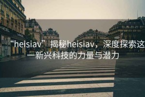 “heisiav”揭秘heisiav，深度探索這一新興科技的力量與潛力