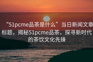 “51pcme品茶是什么”當日新聞文章標題，揭秘51pcme品茶，探尋新時代的茶飲文化先鋒