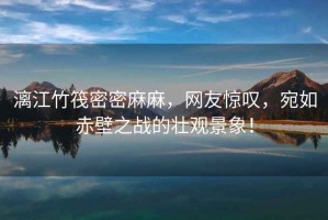漓江竹筏密密麻麻，網(wǎng)友驚嘆，宛如赤壁之戰(zhàn)的壯觀景象！