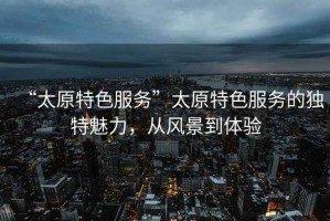 “太原特色服務(wù)”太原特色服務(wù)的獨(dú)特魅力，從風(fēng)景到體驗(yàn)
