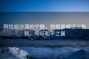 阿拉伯沙漠的寧靜，特朗普喊話以色列，呼吁和平之翼