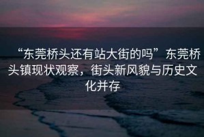 “東莞橋頭還有站大街的嗎”東莞橋頭鎮(zhèn)現(xiàn)狀觀察，街頭新風(fēng)貌與歷史文化并存