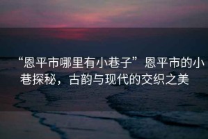 “恩平市哪里有小巷子”恩平市的小巷探秘，古韻與現(xiàn)代的交織之美