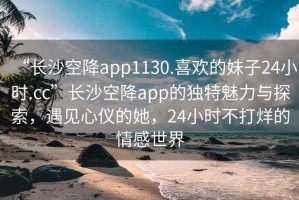 “長(zhǎng)沙空降app1130.喜歡的妹子24小時(shí).cc”長(zhǎng)沙空降app的獨(dú)特魅力與探索，遇見心儀的她，24小時(shí)不打烊的情感世界