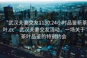 “武漢夫妻交友1130.24小時(shí)品鑒新茶葉.cc”武漢夫妻交友活動(dòng)，一場(chǎng)關(guān)于茶葉品鑒的特別約會(huì)